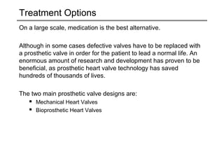 Treatment Options 
On a large scale, medication is the best alternative. 
Although in some cases defective valves have to be replaced with 
a prosthetic valve in order for the patient to lead a normal life. An 
enormous amount of research and development has proven to be 
beneficial, as prosthetic heart valve technology has saved 
hundreds of thousands of lives. 
The two main prosthetic valve designs are: 
 Mechanical Heart Valves 
 Bioprosthetic Heart Valves 
 