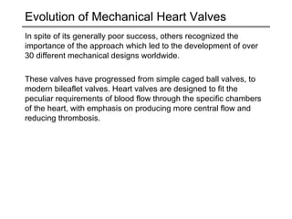 Evolution of Mechanical Heart Valves 
In spite of its generally poor success, others recognized the 
importance of the approach which led to the development of over 
30 different mechanical designs worldwide. 
These valves have progressed from simple caged ball valves, to 
modern bileaflet valves. Heart valves are designed to fit the 
peculiar requirements of blood flow through the specific chambers 
of the heart, with emphasis on producing more central flow and 
reducing thrombosis. 
 