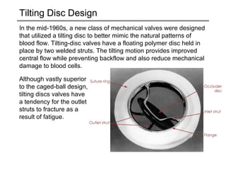 Tilting Disc Design 
In the mid-1960s, a new class of mechanical valves were designed 
that utilized a tilting disc to better mimic the natural patterns of 
blood flow. Tilting-disc valves have a floating polymer disc held in 
place by two welded struts. The tilting motion provides improved 
central flow while preventing backflow and also reduce mechanical 
damage to blood cells. 
Although vastly superior 
to the caged-ball design, 
tilting discs valves have 
a tendency for the outlet 
struts to fracture as a 
result of fatigue. 
 