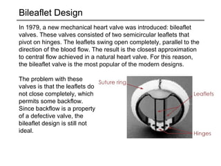 Bileaflet Design 
In 1979, a new mechanical heart valve was introduced: bileaflet 
valves. These valves consisted of two semicircular leaflets that 
pivot on hinges. The leaflets swing open completely, parallel to the 
direction of the blood flow. The result is the closest approximation 
to central flow achieved in a natural heart valve. For this reason, 
the bileaflet valve is the most popular of the modern designs. 
The problem with these 
valves is that the leaflets do 
not close completely, which 
permits some backflow. 
Since backflow is a property 
of a defective valve, the 
bileaflet design is still not 
ideal. 
 
