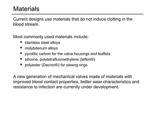 Materials 
Current designs use materials that do not induce clotting in the 
blood stream. 
Most commonly used materials include: 
 stainless steel alloys 
 molybdenum alloys 
 pyrolitic carbon for the valve housings and leaflets 
 silicone, polytetrafluoroethylene (teflon®) 
 polyester (Dacron®) for sewing rings 
A new generation of mechanical valves made of materials with 
improved blood contact properties, better wear characteristics and 
resistance to infection are currently under development. 
 