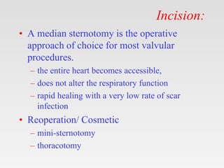 Incision:
• A median sternotomy is the operative
approach of choice for most valvular
procedures.
– the entire heart becomes accessible,
– does not alter the respiratory function
– rapid healing with a very low rate of scar
infection
• Reoperation/ Cosmetic
– mini-sternotomy
– thoracotomy
 