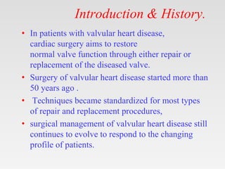 Introduction & History.
• In patients with valvular heart disease,
cardiac surgery aims to restore
normal valve function through either repair or
replacement of the diseased valve.
• Surgery of valvular heart disease started more than
50 years ago .
• Techniques became standardized for most types
of repair and replacement procedures,
• surgical management of valvular heart disease still
continues to evolve to respond to the changing
profile of patients.
 