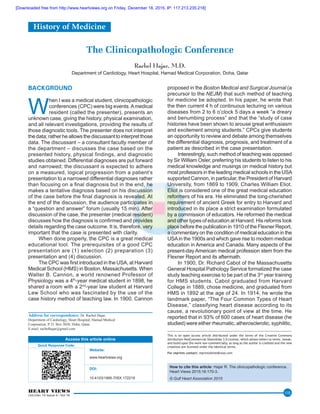HEART VIEWS
Oct-Dec 15 Issue 4 / Vol 16
170
The Clinicopathologic Conference
Rachel Hajar, M.D.
Department of Cardiology, Heart Hospital, Hamad Medical Corporation, Doha, Qatar
BACKGROUND
W
hen I was a medical student, clinicopathologic
conferences (CPC) were big events.A medical
resident (called the presenter), presents an
unknown case, giving the history, physical examination,
and all relevant investigations, providing the results of
those diagnostic tools. The presenter does not interpret
the data; rather he allows the discussant to interpret those
data. The discussant – a consultant faculty member of
the department – discusses the case based on the
presented history, physical findings, and diagnostic
studies obtained. Differential diagnoses are put forward
and narrowed; the discussant is expected to adhere
on a measured, logical progression from a patient’s
presentation to a narrowed differential diagnoses rather
than focusing on a final diagnosis but in the end, he
makes a tentative diagnosis based on his discussion
of the case before the final diagnosis is revealed. At
the end of the discussion, the audience participates in
a “question and answer” forum (usually 15 min). After
discussion of the case, the presenter (medical resident)
discusses how the diagnosis is confirmed and provides
details regarding the case outcome. It is, therefore, very
important that the case is presented with clarity.
When done properly, the CPC is a great medical
educational tool. The prerequisites of a good CPC
presentation are (1) selection (2) preparation (3)
presentation and (4) discussion.
The CPC was first introduced in the USA, at Harvard
Medical School (HMS) in Boston, Massachusetts. When
Walter B. Cannon, a world renowned Professor of
Physiology was a 4th
‑year medical student in 1898, he
shared a room with a 2nd
‑year law student at Harvard
Law School who was fascinated by the use of the
case history method of teaching law. In 1900, Cannon
proposed in the Boston Medical and Surgical Journal (a
precursor to the NEJM) that such method of teaching
for medicine be adopted. In his paper, he wrote that
the then current 4 h of continuous lecturing on various
diseases from 2 to 6 o’clock 5 days a week “a dreary
and benumbing process” and that the “study of case
histories have been shown to arouse great enthusiasm
and excitement among students.” CPCs give students
an opportunity to review and debate among themselves
the differential diagnosis, prognosis, and treatment of a
patient as described in the case presentation.
Interestingly, such method of teaching was opposed
by Sir William Osler, preferring his students to listen to his
medical knowledge and musings on medical history but
most professors in the leading medical schools in the USA
supported Cannon, in particular, the President of Harvard
University, from 1869 to 1909, Charles William Eliot.
Eliot is considered one of the great medical education
reformers of his era. He eliminated the long‑cherished
requirement of ancient Greek for entry to Harvard and
introduced in its place a strict examination formulated
by a commission of educators. He reformed the medical
and other types of education at Harvard. His reforms took
place before the publication in 1910 of the Flexner Report,
a commentary on the condition of medical education in the
USAin the 1900s and which gave rise to modern medical
education in America and Canada. Many aspects of the
present‑day American medical profession stem from the
Flexner Report and its aftermath.
In 1900, Dr. Richard Cabot of the Massachusetts
General Hospital Pathology Service formalized the case
study teaching exercise to be part of the 3rd
 year training
for HMS students. Cabot graduated from Harvard
College in 1889, chose medicine, and graduated from
HMS in 1892 at the age of 24. In 1914, he wrote the
landmark paper, “The Four Common Types of Heart
Disease,” classifying heart disease according to its
cause, a revolutionary point of view at the time. He
reported that in 93% of 600 cases of heart disease (he
studied) were either rheumatic, atherosclerotic, syphilitic,
Address for correspondence: Dr. Rachel Hajar,
Department of Cardiology, Heart Hospital, Hamad Medical
Corporation, P. O. Box 3050, Doha, Qatar.
E-mail: rachelhajar@gmail.com
Access this article online
Quick Response Code:
Website:
www.heartviews.org
DOI:
10.4103/1995-705X.172218
How to cite this article: Hajar R. The clinicopathologic conference.
Heart Views 2015;16:170-3.
© Gulf Heart Association 2015
This is an open access article distributed under the terms of the Creative Commons
Attribution‑NonCommercial‑ShareAlike 3.0 License, which allows others to remix, tweak,
and build upon the work non‑commercially, as long as the author is credited and the new
creations are licensed under the identical terms.
For reprints contact: reprints@medknow.com
History of Medicine
[Downloaded free from http://www.heartviews.org on Friday, December 18, 2015, IP: 117.213.235.218]
 