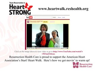 www.heartwalk.reshealth.org Resurrection Health Care is proud to support the American Heart Association’s Start! Heart Walk.  Here’s how we got movin’ to warm up! Click on the image above to view video or go to  http:// www.YouTube.com/watch?v =PESm21bIzno    
