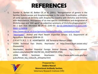 REFERENCES 
1.DumlerJS,BarbetAF,BekkerCP,etal.(2001)."ReorganizationofgenerainthefamiliesRickettsiaceaeandAnaplasmataceaeintheorderRickettsiales:unificationofsomespeciesofEhrlichiawithAnaplasma,CowdriawithEhrlichiaandEhrlichiawithNeorickettsia,descriptionsofsixnewspeciescombinationsanddesignationofEhrlichiaequiand'HGEagent'assubjectivesynonymsofEhrlichiaphagocytophila". Int.J.Syst.Evol.Microbiol.51(Pt6):2145–65.doi:10.1099/00207713-51-6-2145. PMID11760958. 
2.http://www.ebi.ac.uk/2can/genomes/bacteria/Ehrlichia_ruminantium.html 
3."Heartwater".AnimalandPlantHealthInspectionService.U.S.DepartmentofAgriculture.Retrieved2008-04-13. 
4.CHAPTER2.1.6.HEARTWATER.OIETerrestrialManual(2008). 
5.CFSPHTechnicalFactSheets.Heartwaterathttp://www.cfsph.iastate.edu/ DiseaseInfo/ 
6.Heartwater:AnotherPotentialForeignAnimalDisease.http://www.vetmed. ucdavis.edu/vetext/INF-DA/INF-DA_HEARTWATER.HTML 
7.USDAAPHISfactsheet.Heartwater.http://www.aphis.usda.gov/lpa/ pubs/fsheet_faq_notice/fs_ahheartw.html 
Prepared by : 
DebbraMarcel 
Monoclonal Antibody Section, 
Veterinary Research Institute (VRI) 