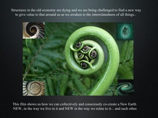 Structures in the old economy are dying and we are being challenged to find a new way to give value to that around us as we awaken to the interrelatedness of all things...  This film shows us how we can collectively and consciously co-create a New Earth . NEW...in the way we live in it and NEW in the way we relate to it.... and each other. 