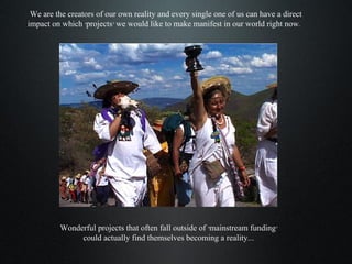 We are the creators of our own reality and every single one of us can have a direct impact on which ‘projects’ we would like to make manifest in our world right now.  Wonderful projects that often fall outside of ‘mainstream funding’  could actually find themselves becoming a reality....  
