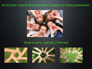 So let your voice be heard and leave a legacy for future generations. Hand it down....and pay it forward 