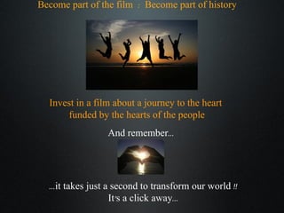 Become part of the film  :  Become part of history Invest in a film about a journey to the heart  funded by the hearts of the people And remember... ...it takes just a second to transform our world !! It’s a click away... 