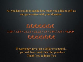 If  everybody  gave just a dollar or a pound ... ...you will have made this film possible!! Thank You & Bless You All you have to do is decide how much you’d like to gift us  and get creative with your donation  £$£$£$£$£$£$£  1.08 / 3.69 / 11.11 / 22.22 / 33 / 144 / 333 / 44,000  £$£$£$£$£$£$£ 