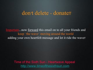 don’t delete - donate!! Important ....now  forward  this email on to all your friends and  keep  ‘the wave’  moving around the world  adding your own heartfelt message and let it ride the wave!! Time of the Sixth Sun - Heartwave Appeal http://www.timeofthesixthsun.com 