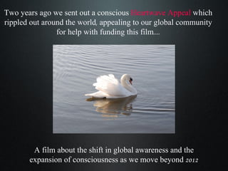 Two years ago we sent out a conscious   Heartwave Appeal  which rippled out around the world, appealing to our global community for help with funding this film.... A film about the shift in global awareness and the expansion of consciousness as we move beyond 2012 
