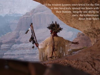 All the wisdom keepers interviewed for the film to date have truly opened our hearts with  their honesty, integrity and ability to  carry  the transmission  direct from Spirit. 