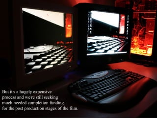 But it’s a hugely expensive  process and we’re still seeking  much needed completion funding  for the post production stages of the film. 