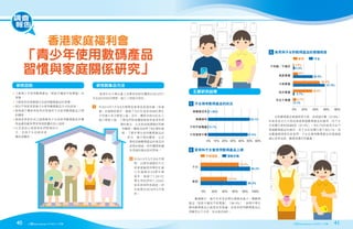 香港家庭福利會
「青少年使用數碼產品
習慣與家庭關係研究」
40 2016年10-11月號 2016年10-11月號 41
調查
報告
•
了解青少年使用數碼產品（智能手機與平板電腦）的
習慣；
•了解家長的管教模式及使用數碼產品的習慣；
•探討不同家長管教子女使用數碼產品方式的成效；
•
檢視親子關係與家長的管教和子女使用數碼產品之間
的關係；
•
檢視家長對於自己能夠幫助子女從使用數碼產品中獲
得益處和避免帶來負面影響的信心程度；
•
以及該信心程度與他們管教的方
式，並與子女的使用習
慣的相關性。
  香港中文大學社會工作學系的研究團隊於2014年7
月至2015年6月期間，進行了兩部分研究：
I 	
於2014年7月至9月期間從香港家庭福利會（家福
會）的服務對象中，邀請了共21位家長和38位學生
分別進行多次聚焦小組。另外，團隊亦與15位社工
進行聚焦小組，了解他們對有關服務使用者常見問
題的看法，以及對這個課題的見解
和觀察。團隊亦訪問了6位學校教
師，了解中學生使用數碼產品的
狀況、親子間的關係、以及
學校因應數碼產品的普及所
採取的措施。研究團隊根據
所得資料擬定研究問卷。
II 	
於2015年3月至6月期
間，以便利抽樣的方式
從家福會提供學校社會
工作服務的35間中學
當中，邀請了1,561位
學生和他們的1,233位
家長參與問卷調查。研
究結果於2016年5月發
佈。
主要研究結果
研究目的 研究對象及方法
高度掌握
不知道／不確定
0% 10% 20% 30% 40% 50% 60%
只有智能手機
只有平板電腦
兩樣都有
兩樣都沒有
47.6%
0.7%
50.1%
1.06%
0% 20% 40% 60% 80% 100%
家長
子女
51.5%
74.2%
89.5%
1.6%
3.4%
9%
35.9%
96.2%
家長 子女
平板電腦 智能手機
1. 子女擁有數碼產品的狀況
2. 家長和子女曾使用數碼產品上網
3. 家長與子女對數碼產品的掌握程度
   數據顯示，幾乎所有受訪學生都擁有最少一種數碼
產品（智能手機或平板電腦）（98.4%），表明中學生
擁有數碼產品已經是非常普遍。而家長使用數碼產品比
例雖然比子女低，但也接近9成。
   在對數碼產品掌握程度方面，有超過半數（57.9%）
的家長表示已大致或高度掌握數碼產品的應用，而子女
在有關方面則超過9成（91.4%）。有5.7%的家長完全不
掌握數碼產品的應用，而子女在有關方面只有0.1%。這
些數據都清楚告訴我們，子女在應用數碼產品的掌握遠
遠比家長為高，數碼鴻溝仍然嚴重。
0% 20% 40% 60% 80%
完全不掌握
初步掌握
大致掌握
高度掌握
不知道／不確定
0% 20% 40% 60% 80% 100%
家長
子女
51.5%
74.2%
89.5%
1.6%
3.4%
9%
35.9%
48.9%
57.9%
34.8%
2.7%
5.7%
0.1%
96.2%
家長 子女
平板電腦 智能手機
2. 家長和子女曾使用數碼產品上網
3. 家長與子女對數碼產品的掌握程度
 