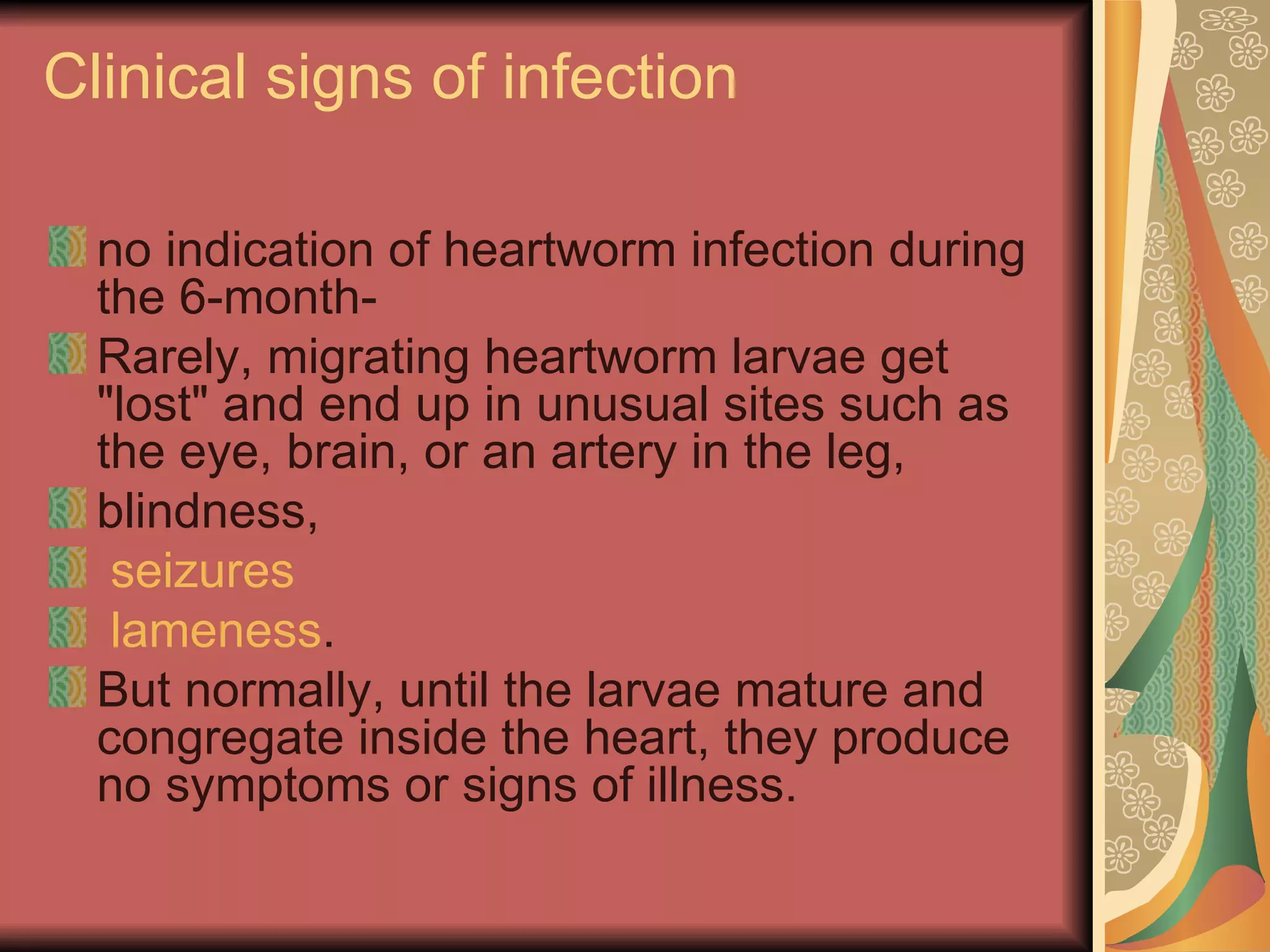 Clinical signs of infection no indication of heartworm infection during the 6-month- Rarely, migrating heartworm larvae get "lost" and end up in unusual sites such as the eye, brain, or an artery in the leg, blindness,   seizures   lameness .  But normally, until the larvae mature and congregate inside the heart, they produce no symptoms or signs of illness. 