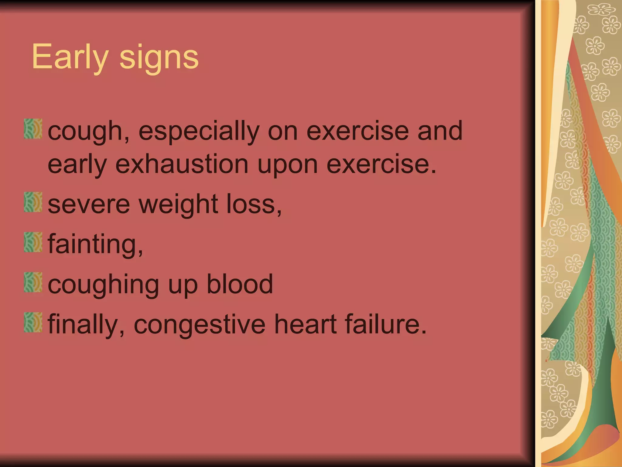 Early signs  cough, especially on exercise and early exhaustion upon exercise.  severe weight loss,  fainting, coughing up blood finally, congestive heart failure. 