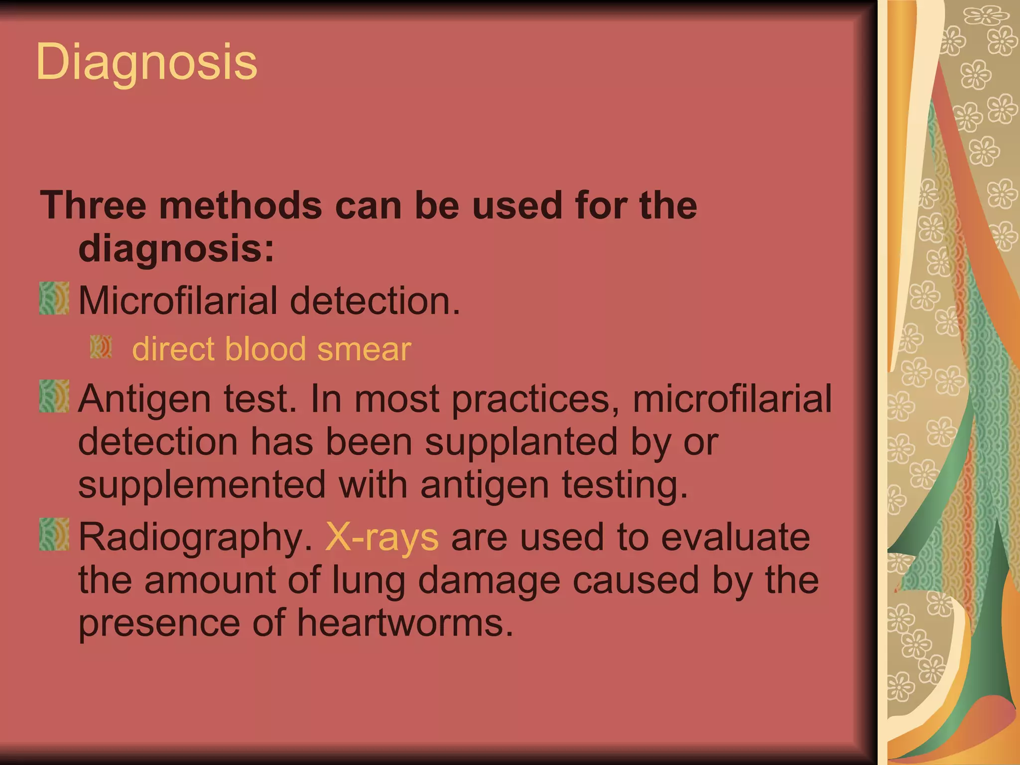 Diagnosis Three methods can be used for the diagnosis: Microfilarial detection.    direct blood smear Antigen test. In most practices, microfilarial detection has been supplanted by or supplemented with antigen testing.  Radiography.  X-rays  are used to evaluate the amount of lung damage caused by the presence of heartworms. 
