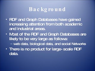 Background RDF and Graph Databases have gained increasing attention from both academic and industrial areas. Most of the RDF and Graph Databases are likely to be very large as follows: web data, biological data, and social Networks There is no product for large-scale RDF data. 