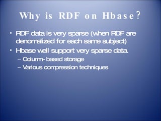 Why is RDF on Hbase? RDF data is very sparse (when RDF are denomalized for each same subject) Hbase well support very sparse data. Column-based storage Various compression techniques 