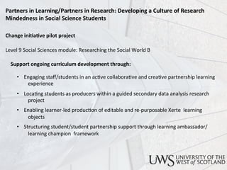 Change	
  ini)a)ve	
  pilot	
  project	
  
	
  
Level	
  9	
  Social	
  Sciences	
  module:	
  Researching	
  the	
  Social	
  World	
  B	
  
	
  
	
  	
  	
  	
  Support	
  ongoing	
  curriculum	
  development	
  through:	
  
	
  
	
  
•  Engaging	
  staﬀ/students	
  in	
  an	
  ac<ve	
  collabora<ve	
  and	
  crea<ve	
  partnership	
  learning	
  
	
  experience	
  
•  Loca<ng	
  students	
  as	
  producers	
  within	
  a	
  guided	
  secondary	
  data	
  analysis	
  research	
  
	
  project	
  
•  Enabling	
  learner-­‐led	
  produc<on	
  of	
  editable	
  and	
  re-­‐purposable	
  Xerte	
  	
  learning	
  
	
  objects	
   	
  	
  
•  Structuring	
  student/student	
  partnership	
  support	
  through	
  learning	
  ambassador/
	
  learning	
  champion	
  	
  framework	
  
Partners	
  in	
  Learning/Partners	
  in	
  Research:	
  Developing	
  a	
  Culture	
  of	
  Research	
  
Mindedness	
  in	
  Social	
  Science	
  Students	
  	
  
 