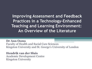 Improving Assessment and Feedback Practices in a Technology-Enhanced Teaching and Learning Environment:  An Overview of the Literature Dr Ann Ooms Faculty of Health and Social Care Sciences Kingston University and St. George’s University of London Hendrik van der Sluis Academic Development Centre Kingston University 