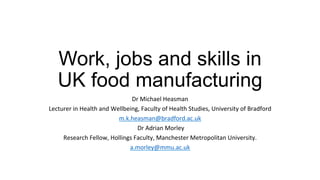 Work, jobs and skills in
UK food manufacturing
Dr#Michael#Heasman#
Lecturer#in#Health#and#Wellbeing,#Faculty#of#Health#Studies,#University#of#Bradford#
m.k.heasman@bradford.ac.uk#
#Dr#Adrian#Morley#
Research#Fellow,#Hollings#Faculty,#Manchester#Metropolitan#University.##
a.morley@mmu.ac.uk#
#
 