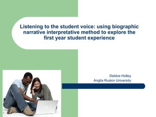 Listening to the student voice: using biographic
     narrative interpretative method to explore the
              first year student experience




                                          Debbie Holley
                                 Anglia Ruskin University




1
 