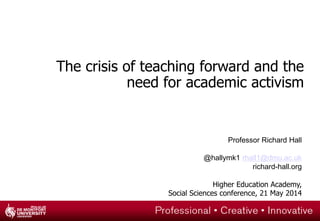 The crisis of teaching forward and the
need for academic activism
Professor Richard Hall
@hallymk1 rhall1@dmu.ac.uk
richard-hall.org
Higher Education Academy,
Social Sciences conference, 21 May 2014
 