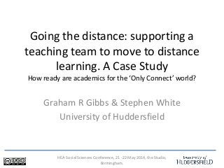 HEA Social Sciences Conference, 21 -22 May 2014, the Studio,
Birmingham.
Going the distance: supporting a
teaching team to move to distance
learning. A Case Study
How ready are academics for the ‘Only Connect’ world?
Graham R Gibbs & Stephen White
University of Huddersfield
 