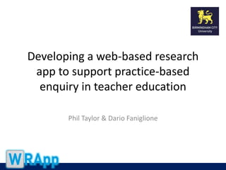 Developing a web-based research 
app to support practice-based 
enquiry in teacher education 
Phil Taylor & Dario Faniglione 
 