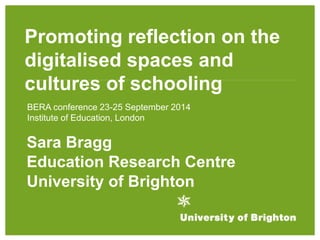 Promoting reflection on the 
digitalised spaces and 
cultures of schooling 
BERA conference 23-25 September 2014 
Institute of Education, London 
Sara Bragg 
Education Research Centre 
University of Brighton 
 
