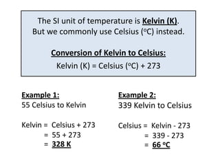 The SI unit of temperature is Kelvin (K).
   But we commonly use Celsius (oC) instead.

         Conversion of Kelvin to Celsius:
          Kelvin (K) = Celsius (oC) + 273


Example 1:                 Example 2:
55 Celsius to Kelvin       339 Kelvin to Celsius

Kelvin = Celsius + 273     Celsius = Kelvin - 273
       = 55 + 273                  = 339 - 273
       = 328 K                     = 66 oC
 
