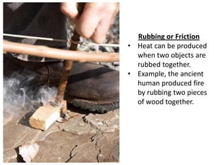 Rubbing or Friction
• Heat can be produced
  when two objects are
  rubbed together.
• Example, the ancient
  human produced fire
  by rubbing two pieces
  of wood together.
 