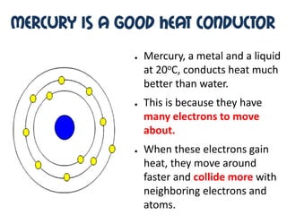 Mercury is a good heat conductor
              ●   Mercury, a metal and a liquid
                  at 20oC, conducts heat much
                  better than water.
              ●   This is because they have
                  many electrons to move
                  about.
              ●   When these electrons gain
                  heat, they move around
                  faster and collide more with
                  neighboring electrons and
                  atoms.
 