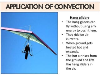 Application of convection
                    Hang gliders
               • The hang gliders can
                 fly without using any
                 energy to push them.
               • They ride on air
                 currents.
               • When ground gets
                 heated hot and
                 expands.
               • The hot air rises from
                 the ground and lifts
                 the hang gliders in
                 the air.
 