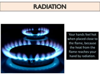 RADIATION
The transfer of heat in the form of infrared waves emitted
       by one body and absorbed by another body


                                        Your hands feel hot
                                       when placed close to
                                        the flame, because
                                         the heat from the
                                        flame reaches your
                                         hand by radiation.
 