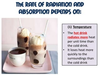 The Rate of Radiation and
 Absorption Depends On:

                   (1) Temperature
                 • The hot drink
                   radiates more heat
                   per unit time than
                   the cold drink.
                 • It loses heat more
                   quickly to the
                   surroundings than
                   the cold drink
 