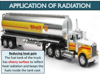 Application of RADIATION




    Reducing heat gain
 The fuel tank of the truck
has silvery surface to reflect
heat radiation and keeps the
 fuels inside the tank cool.
 