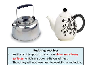 Reducing heat loss
• Kettles and teapots usually have shiny and silvery
  surfaces, which are poor radiators of heat.
• Thus, they will not lose heat too quickly by radiation.
 