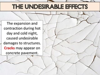 The undesirable effects

  The expansion and
contraction during hot
  day and cold night,
 caused undesirable
damages to structures.
Cracks may appear on
 concrete pavement.
 