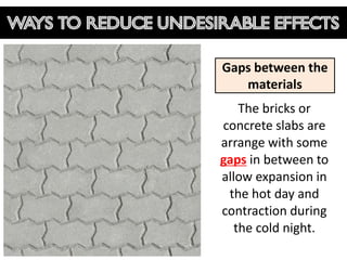 Ways to reduce undesirable effects

                     Gaps between the
                        materials
                         The bricks or
                     concrete slabs are
                     arrange with some
                     gaps in between to
                     allow expansion in
                      the hot day and
                     contraction during
                        the cold night.
 