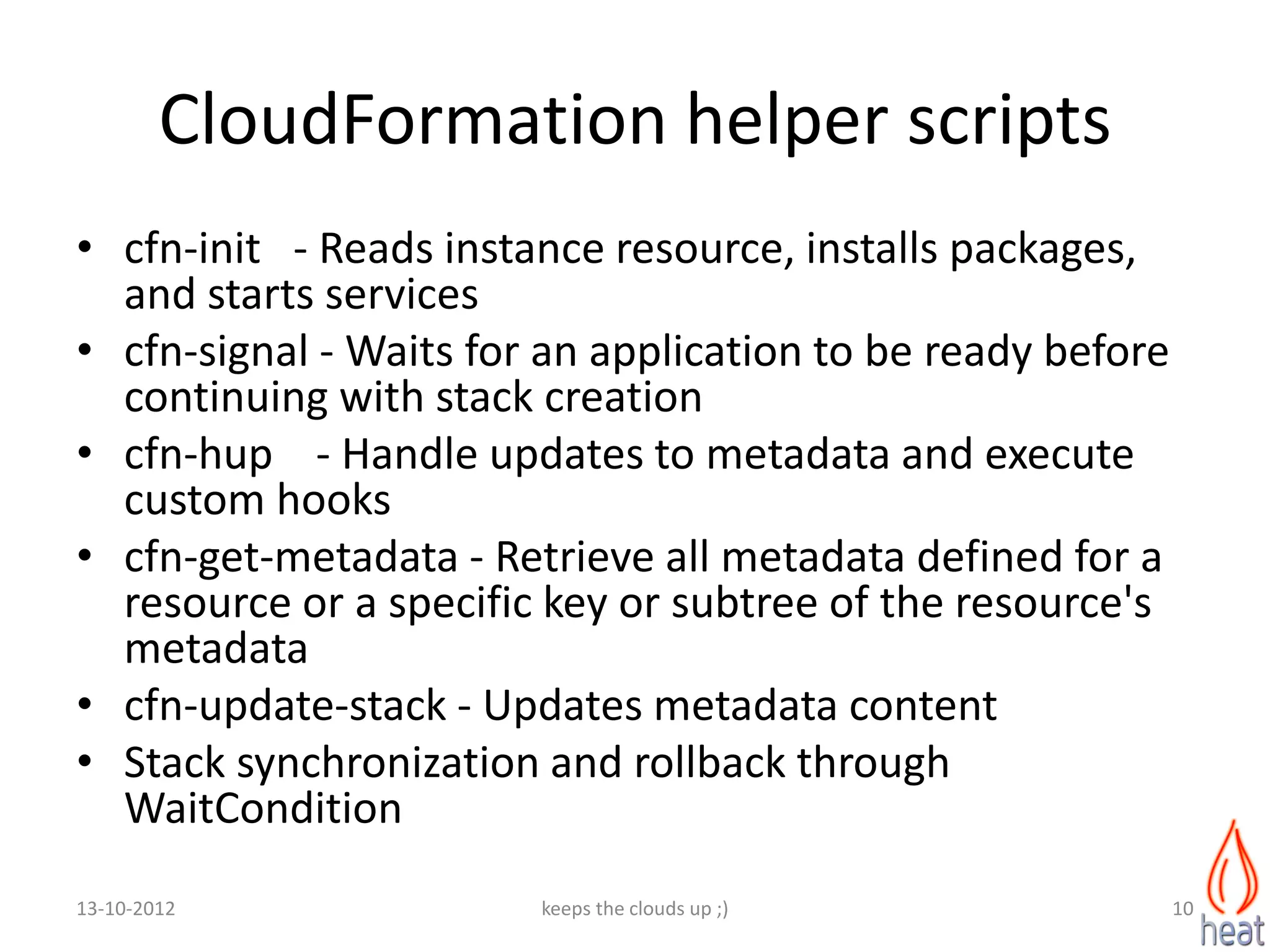 CloudFormation helper scripts
• cfn-init - Reads instance resource, installs packages,
  and starts services
• cfn-signal - Waits for an application to be ready before
  continuing with stack creation
• cfn-hup - Handle updates to metadata and execute
  custom hooks
• cfn-get-metadata - Retrieve all metadata defined for a
  resource or a specific key or subtree of the resource's
  metadata
• cfn-update-stack - Updates metadata content
• Stack synchronization and rollback through
  WaitCondition
13-10-2012              keeps the clouds up ;)               10
 