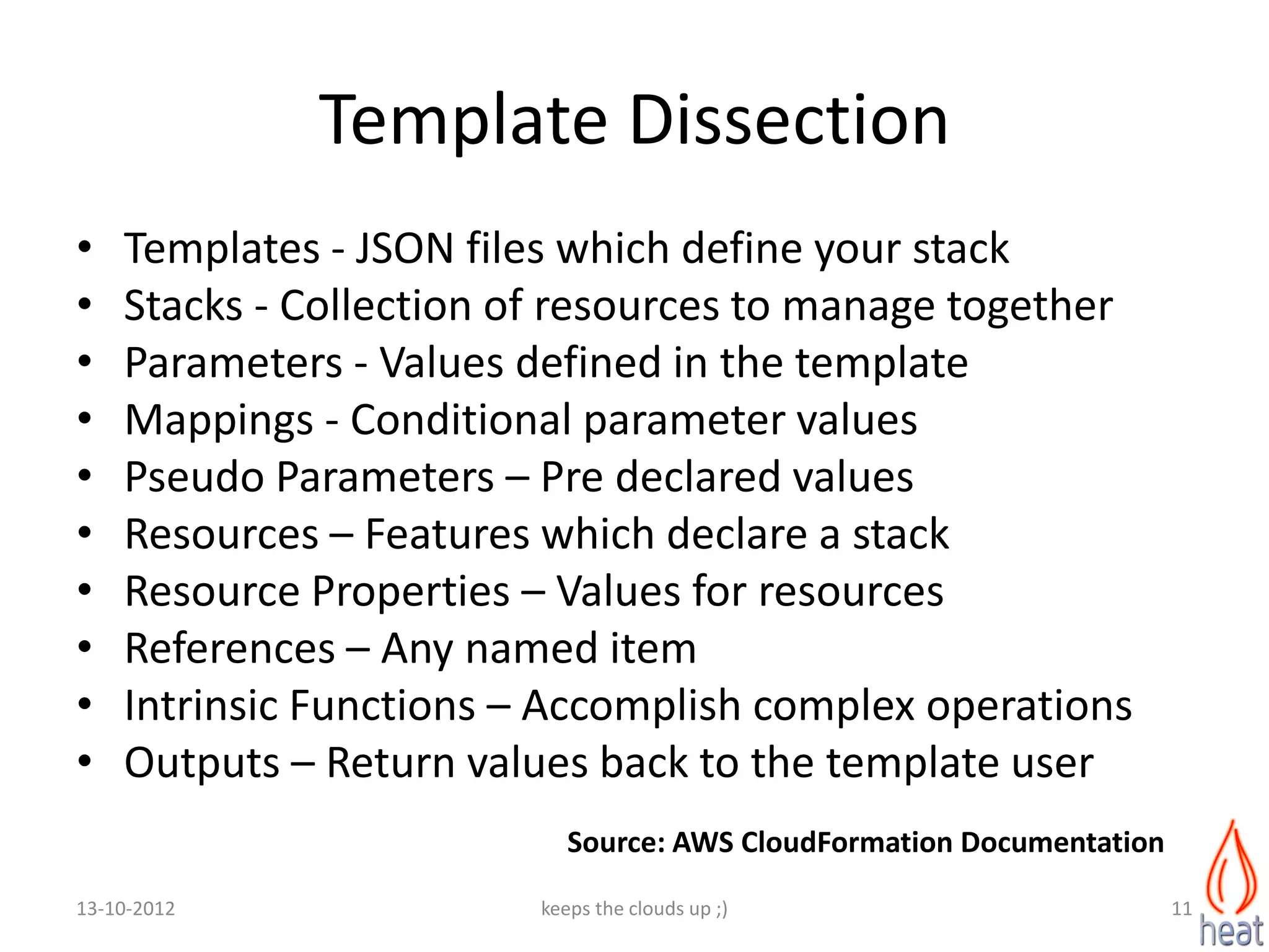 Template Dissection
•   Templates - JSON files which define your stack
•   Stacks - Collection of resources to manage together
•   Parameters - Values defined in the template
•   Mappings - Conditional parameter values
•   Pseudo Parameters – Pre declared values
•   Resources – Features which declare a stack
•   Resource Properties – Values for resources
•   References – Any named item
•   Intrinsic Functions – Accomplish complex operations
•   Outputs – Return values back to the template user
                            Source: AWS CloudFormation Documentation
13-10-2012               keeps the clouds up ;)                        11
 