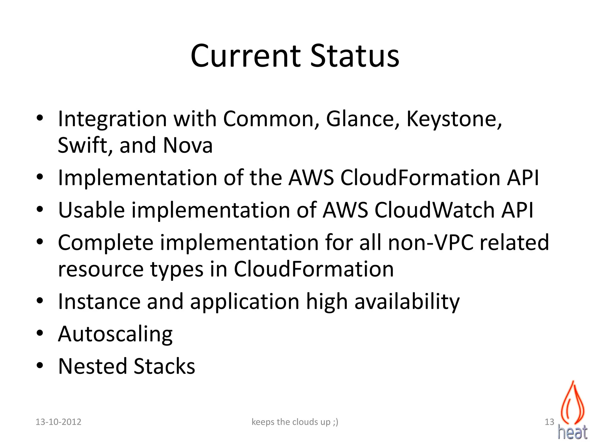 Current Status
• Integration with Common, Glance, Keystone,
  Swift, and Nova
• Implementation of the AWS CloudFormation API
• Usable implementation of AWS CloudWatch API
• Complete implementation for all non-VPC related
  resource types in CloudFormation
• Instance and application high availability
• Autoscaling
• Nested Stacks

13-10-2012          keeps the clouds up ;)      13
 