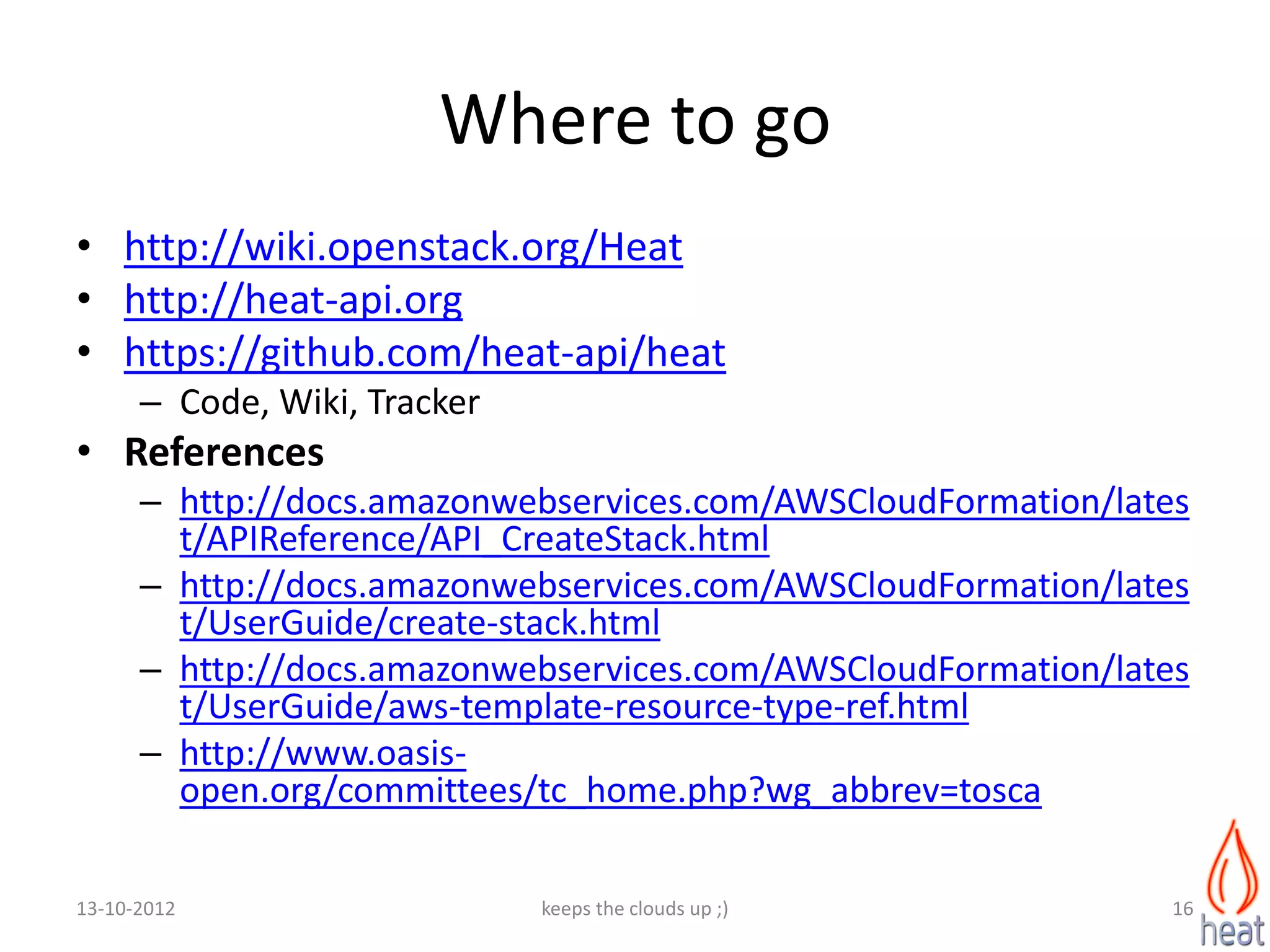 Where to go
• http://wiki.openstack.org/Heat
• http://heat-api.org
• https://github.com/heat-api/heat
      – Code, Wiki, Tracker
• References
      – http://docs.amazonwebservices.com/AWSCloudFormation/lates
        t/APIReference/API_CreateStack.html
      – http://docs.amazonwebservices.com/AWSCloudFormation/lates
        t/UserGuide/create-stack.html
      – http://docs.amazonwebservices.com/AWSCloudFormation/lates
        t/UserGuide/aws-template-resource-type-ref.html
      – http://www.oasis-
        open.org/committees/tc_home.php?wg_abbrev=tosca

13-10-2012                    keeps the clouds up ;)            16
 