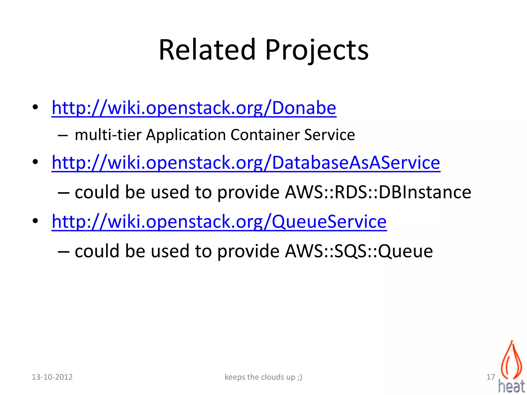 Related Projects
• http://wiki.openstack.org/Donabe
      – multi-tier Application Container Service
• http://wiki.openstack.org/DatabaseAsAService
   – could be used to provide AWS::RDS::DBInstance
• http://wiki.openstack.org/QueueService
   – could be used to provide AWS::SQS::Queue




13-10-2012                   keeps the clouds up ;)   17
 