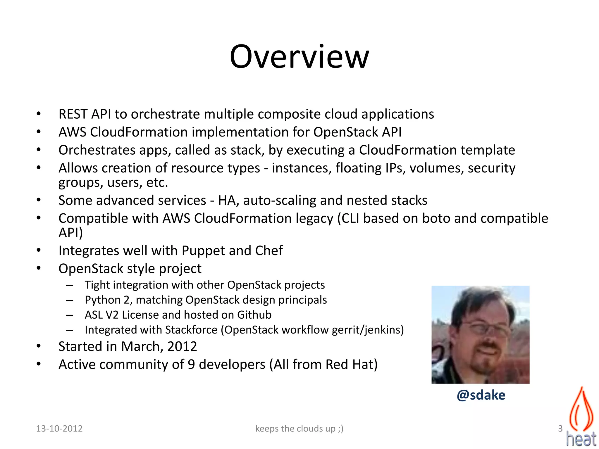 Overview
•   REST API to orchestrate multiple composite cloud applications
•   AWS CloudFormation implementation for OpenStack API
•   Orchestrates apps, called as stack, by executing a CloudFormation template
•   Allows creation of resource types - instances, floating IPs, volumes, security
    groups, users, etc.
•   Some advanced services - HA, auto-scaling and nested stacks
•   Compatible with AWS CloudFormation legacy (CLI based on boto and compatible
    API)
•   Integrates well with Puppet and Chef
•   OpenStack style project
      –      Tight integration with other OpenStack projects
      –      Python 2, matching OpenStack design principals
      –      ASL V2 License and hosted on Github
      –      Integrated with Stackforce (OpenStack workflow gerrit/jenkins)
•   Started in March, 2012
•   Active community of 9 developers (All from Red Hat)

                                                                              @sdake

13-10-2012                                    keeps the clouds up ;)                   3
 