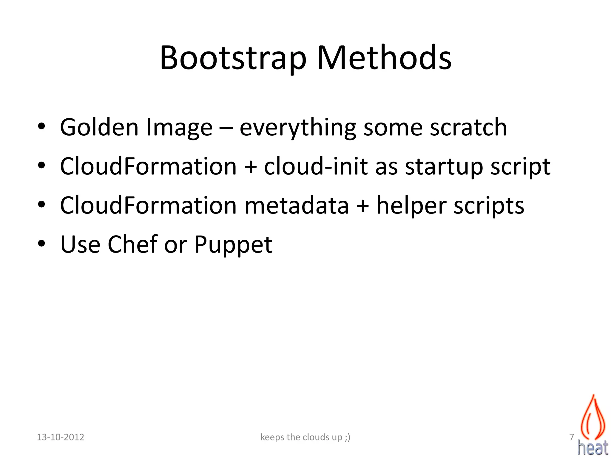 Bootstrap Methods
•   Golden Image – everything some scratch
•   CloudFormation + cloud-init as startup script
•   CloudFormation metadata + helper scripts
•   Use Chef or Puppet




13-10-2012            keeps the clouds up ;)        7
 